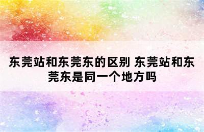 东莞站和东莞东的区别 东莞站和东莞东是同一个地方吗